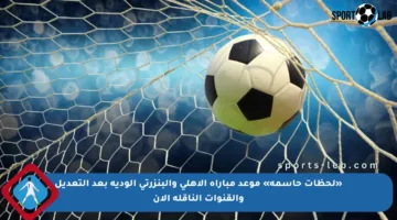 «لحظات حاسمة» موعد مباراة الأهلي والبنزرتي الودية بعد التعديل والقنوات الناقلة الآن